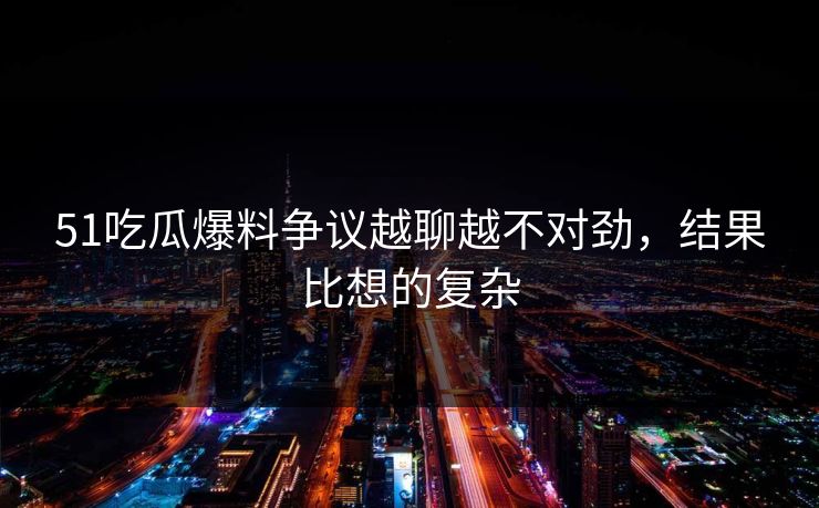 51吃瓜爆料争议越聊越不对劲，结果比想的复杂